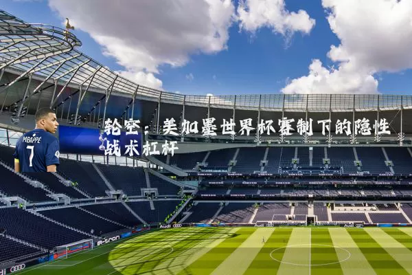轮空:美加墨世界杯赛制下的隐性战术杠杆