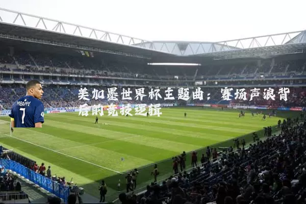 美加墨世界杯主题曲:赛场声浪背后的竞技逻辑