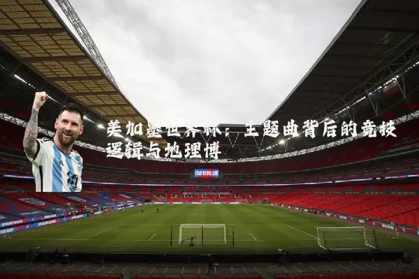 美加墨世界杯:主题曲背后的竞技逻辑与地理博弈